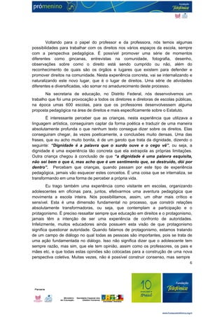 Voltando para o papel do professor e da professora, nós temos algumas 
possibilidades para trabalhar com os direitos nos vários espaços da escola, sempre 
com a perspectiva pedagógica. É possível promover uma série de momentos 
diferentes como gincanas, entrevistas na comunidade, fotografia, desenho, 
observações sobre como o direito está sendo cumprido ou não, além do 
reconhecimento de quais são os órgãos e lugares que existem para defender e 
promover direitos na comunidade. Nesta experiência concreta, vai se internalizando e 
naturalizando este novo lugar, que é o lugar de direitos. Uma série de atividades 
diferentes e diversificadas, vão somar no amadurecimento deste processo. 
Na secretaria de educação, no Distrito Federal, nós desenvolvemos um 
trabalho que foi uma provocação a todos os diretores e diretoras de escolas públicas, 
na época umas 600 escolas, para que os professores desenvolvessem alguma 
proposta pedagógica na área de direitos e mais especificamente sobre o Estatuto. 
É interessante perceber que as crianças, nesta experiência que utilizava a 
linguagem artística, conseguiram captar da forma poética e traduzir de uma maneira 
absolutamente profunda o que nenhum texto consegue dizer sobre os direitos. Elas 
conseguiram chegar, às vezes poeticamente, a conclusões muito densas. Uma das 
frases, que eu acho muito bonita, é de um garoto que trata da dignidade, dizendo o 
seguinte: “Dignidade é a palavra que o surdo ouve e o cego vê”, ou seja, a 
dignidade é uma experiência tão concreta que ela extrapola as próprias limitações. 
Outra criança chegou à conclusão de que “a dignidade é uma palavra esquisita, 
não sei bem o que é, mas acho que é um sentimento que, se destruído, dói por 
dentro”. Percebam que crianças, quando passam por este tipo de experiência 
pedagógica, jamais vão esquecer estes conceitos. É uma coisa que se internaliza, se 
transformando em uma forma de perceber a própria vida. 
Eu trago também uma experiência como visitante em escolas, organizando 
adolescentes em oficinas para, juntos, efetivarmos uma aventura pedagógica que 
movimenta a escola inteira. Nós possibilitamos, assim, um olhar mais crítico e 
sensível. Esta é uma dimensão fundamental no processo, que constrói relações 
absolutamente transformadoras, ou seja, que contemplam a participação e o 
protagonismo. É preciso ressaltar sempre que educação em direitos e o protagonismo, 
jamais têm a intenção de ser uma experiência de confronto de autoridades. 
Infelizmente, muitos educadores ainda possuem esta visão de que protagonismo 
significa questionar autoridade. Quando falamos de protagonismo, estamos tratando 
de um campo de diálogo no qual todas as pessoas são importantes, pois se trata de 
uma ação fundamentada no diálogo. Isso não significa dizer que o adolescente tem 
sempre razão, mas sim, que ele tem opinião, assim como os professores, os pais e 
mães etc, e que todas estas opiniões são colocadas para a construção de uma nova 
perspectiva coletiva. Muitas vezes, não é possível construir consenso, mas sempre 
6 
 
