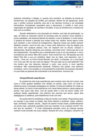 podemos intensificar o diálogo, e, quando isso acontece, as relações da escola se 
transformam. As relações de conflito, por exemplo, deixam de ser agressivas, ainda 
que o conflito continue existindo, pois ele é da natureza humana e da sociedade 
democrática. Considerado necessário para a democracia, o conflito é visto como 
negociação de realidade, de opiniões e de idéias. O que se transforma é a maneira de 
lidar com os conflitos. 
Quando defendemos uma educação em direitos, que trate da participação, ou 
seja, de todos se colocarem dentro do processo para se construir novos saberes e 
novas realidades, nós estamos falando de respeito, e isso é fantástico, é muito bonito. 
E gostaria de chamar a atenção que muitas vezes nós, adultos, temos alguns vícios 
que impedem a real vivência do protagonismo. Algumas coisas que podem parecer 
detalhes mostram, como foi dito, que o nosso olhar determina o tipo de relação que 
nós temos com qualquer pessoa, mas, em especial com os alunos, crianças e 
adolescentes. Quando utilizamos, por exemplo, uma frase como: “temos que dar a voz 
aos adolescentes”, ela significa que o entendimento é que a voz nos pertence, e nós a 
concedemos aos outros. Mas não é assim. Todo mundo tem voz. Até aqueles que não 
falam! Eles têm a sua voz simbólica, falam com as mãos, com desenhos, com a 
escrita... Uma vez, no Fórum Social Mundial, em Quito, no Equador, eu vi uma frase 
num muro que não me saiu mais da cabeça: “Pra que calar se eu nasci gritando?” Ela 
nos lembra que não devemos silenciar o outro, mas ouvi-lo, e ouvir significa 
considerar. Não necessariamente aceitando. Podemos não aceitar, mas devemos 
considerar, como uma questão ou uma perspectiva importante do processo educativo 
no qual todas as pessoas são importantes e se transformam, inclusive nós. 
Compartilhando experiências 
Eu gostaria de citar duas experiências para mostrar como não só é viável, mas 
como é muito gostoso trabalhar com direitos na escola, vista como um local de 
referência para a educação pedagógica em direitos. É possível trabalhar em todas as 
faixas etárias. Eu tenho muita experiência com várias faixas etárias e várias etapas da 
escola, mas quero citar duas, uma de quarta série e uma de ensino médio. Em 
qualquer destas experiências, nós partimos dos recursos que temos, sejam eles 
pedagógicos ou estéticos, pois trabalhamos muito com arte. 
Na quarta série foi trabalhada a idéia de montar uma cidade. Perguntamos para 
as crianças o que existe na cidade, elas foram falando e anotando: casas, edifícios, 
lojas, farmácias, hospital, escola... Depois de citarem muitas coisas, problematizamos 
um pouco mais, colocando questões como por exemplo: E se a pessoa morrer? “Ah, 
tem que ter cemitério...” É muito interessante perceber como as crianças sempre 
colocam muita diversão nas suas cidades. Sempre tem circo, zoológico, campinho de 
7 
 