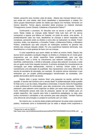 futebol, parquinho (aos montes), pista de skate... Depois das crianças falarem tudo o 
que existe em uma cidade, elas foram desafiadas a representarem a cidade. Em 
vários grupos desenhavam partes da cidade que depois era montada, formando um 
imenso desenho. Temos alguns exemplos deste processo no material chamado 
“Protagonismo Juvenil: Direitos, Cidadania e Orçamento Público”3. 
Continuando o processo, foi discutido com os alunos a partir de questões 
como: Nesta cidade as crianças estão felizes? Esta tudo bem ali? Os alunos 
começaram a reparar que faltava um hospital, um posto de saúde, uma escola... E 
problematizando cada vez mais, desafiamos as crianças a darem respostas mais 
complexas, pensando sobre os direitos e como eles se realizariam na cidade. Foram 
incluídos, então, nos desenhos, o Conselho Tutelar, a Defensoria Pública, o Ministério 
Público, entendendo que este conjunto de instituições auxiliaria na garantia dos 
direitos das crianças daquela cidade. Foi uma experiência bastante demorada, mas 
divertidíssima, e muito gostosa de fazer com as crianças. 
A outra experiência que quero relatar se refere ao ensino médio. Depois dos 
alunos terem estudado a proteção integral, os direitos e o Estatuto de um modo geral, 
propusemos que um direito específico fosse problematizado, para que eles 
conhecessem mais a fundo os mecanismos que estavam colocados na lei. Foi 
escolhido, coletivamente, o direito à educação, porque eles estavam na escola, e este 
era um apelo muito forte naquele momento. A primeira atividade foi o levantamento da 
concepção que estes adolescentes, meninos e meninas, tinham sobre o que 
caracterizaria uma educação de qualidade. Isso representava uma coisa diferente da 
escuta da secretaria de educação, por exemplo. Os próprios alunos colocaram o que 
entendiam por um projeto político-pedagógico transformador da sociedade, com 
gestão democrática dentro da escola. 
Depois disto o grupo resolveu fazer uma pesquisa na escola, partindo da 
questão: A escola real combina com a escola ideal? A problematização desta questão 
foi feita como o uso de vídeos, fotografias e entrevistas. A escola inteira foi fotografada 
e cada profissional foi entrevistado, para eles construírem uma conclusão. Também 
passaram, para saberem como organizar os dados, por aulas sobre pesquisa. Isso foi 
muito interessante porque esta aula de pesquisa, apesar de ser voltada para um 
projeto específico, deu suporte para toda a experiência pedagógica, ou seja, para 
outros momentos e atividades e não somente para esta pesquisa. Também fizemos 
uma oficina de comunicação e o projeto foi concluído com um vídeo. 
No mesmo ano, os alunos deste projeto participaram de aulas sobre orçamento 
público, mostrando como é fundamental que se saiba a relação entre orçamento e 
8 
3 Disponível no site do INESC - 
http://www.inesc.org.br/biblioteca/publicacoes/cartilha/PROTAGONISMO%20JUVENIL.pdf 
 