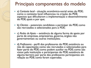 Principais componentes do modelo
   a) Contexto local - situação econômico-social antes do PDE;
    como o contexto local influenciou na criação do PDE;
    aspectos que dificultaram a implementação e desenvolvimento
    do PDE; quais e por que;

   b) Clientes - potenciais candidatos a participar do PDE; como
    são recrutados e selecionados para o PDE;

   c) Redes de Apoio – existência de alguma forma de apoio por
    parte de empresas, empresários, governo, órgãos não
    governamentais ou outras instituições;

   d) Professores - perfil dos professores do PDE; existência ou
    não de capacitação; como são recrutados e selecionados para
    fazer parte do PDE; como podem auxiliar no PDE; como são
    vistos pela instituição e participantes do PDE; existência de
    alguma barreira por parte dos professores participantes em
    relação ao PDE; como foram superadas;
 