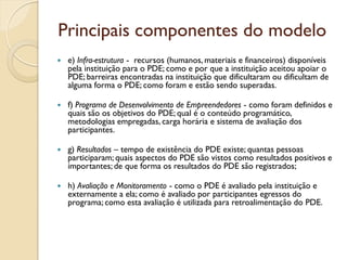 Principais componentes do modelo
   e) Infra-estrutura - recursos (humanos, materiais e financeiros) disponíveis
    pela instituição para o PDE; como e por que a instituição aceitou apoiar o
    PDE; barreiras encontradas na instituição que dificultaram ou dificultam de
    alguma forma o PDE; como foram e estão sendo superadas.

   f) Programa de Desenvolvimento de Empreendedores - como foram definidos e
    quais são os objetivos do PDE; qual é o conteúdo programático,
    metodologias empregadas, carga horária e sistema de avaliação dos
    participantes.

   g) Resultados – tempo de existência do PDE existe; quantas pessoas
    participaram; quais aspectos do PDE são vistos como resultados positivos e
    importantes; de que forma os resultados do PDE são registrados;

   h) Avaliação e Monitoramento - como o PDE é avaliado pela instituição e
    externamente a ela; como é avaliado por participantes egressos do
    programa; como esta avaliação é utilizada para retroalimentação do PDE.
 