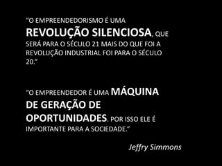 “O EMPREENDEDORISMO É UMA REVOLUÇÃO SILENCIOSA, QUE SERÁ PARA O SÉCULO 21 MAIS DO QUE FOI A REVOLUÇÃO INDUSTRIAL FOI PARA O SÉCULO 20.”“O EMPREENDEDOR É UMA MÁQUINA DE GERAÇÃO DE OPORTUNIDADES. POR ISSO ELE É IMPORTANTE PARA A SOCIEDADE.”Jeffry Simmons