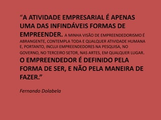 “A ATIVIDADE EMPRESARIAL É APENAS UMA DAS INFINDÁVEIS FORMAS DE EMPREENDER. A MINHA VISÃO DE EMPREENDEDORISMO É ABRANGENTE, CONTEMPLA TODA E QUALQUER ATIVIDADE HUMANA E, PORTANTO, INCLUI EMPREENDEDORES NA PESQUISA, NO GOVERNO, NO TERCEIRO SETOR, NAS ARTES, EM QUALQUER LUGAR. O EMPREENDEDOR É DEFINIDO PELA FORMA DE SER, E NÃO PELA MANEIRA DE FAZER.” Fernando Dolabela