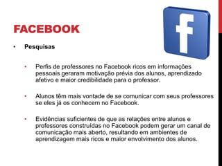 FACEBOOK
•   Pesquisas


    •   Perfis de professores no Facebook ricos em informações
        pessoais geraram motivação prévia dos alunos, aprendizado
        afetivo e maior credibilidade para o professor.

    •   Alunos têm mais vontade de se comunicar com seus professores
        se eles já os conhecem no Facebook.

    •   Evidências suficientes de que as relações entre alunos e
        professores construídas no Facebook podem gerar um canal de
        comunicação mais aberto, resultando em ambientes de
        aprendizagem mais ricos e maior envolvimento dos alunos.
 