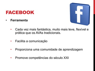 FACEBOOK
•   Ferramenta

    •   Cada vez mais fantástica, muito mais leve, flexível e
        prática que os AVAs tradicionais.

    •   Facilita a comunicação

    •   Proporciona uma comunidade de aprendizagem

    •   Promove competências do século XXI
 