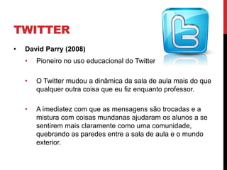 TWITTER
•   David Parry (2008)
    •   Pioneiro no uso educacional do Twitter

    •   O Twitter mudou a dinâmica da sala de aula mais do que
        qualquer outra coisa que eu fiz enquanto professor.

    •   A imediatez com que as mensagens são trocadas e a
        mistura com coisas mundanas ajudaram os alunos a se
        sentirem mais claramente como uma comunidade,
        quebrando as paredes entre a sala de aula e o mundo
        exterior.
 