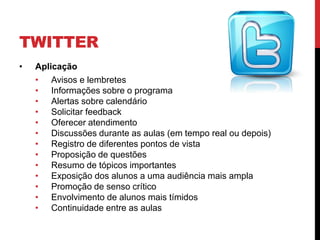 TWITTER
•   Aplicação
    • Avisos e lembretes
    • Informações sobre o programa
    • Alertas sobre calendário
    • Solicitar feedback
    • Oferecer atendimento
    • Discussões durante as aulas (em tempo real ou depois)
    • Registro de diferentes pontos de vista
    • Proposição de questões
    • Resumo de tópicos importantes
    • Exposição dos alunos a uma audiência mais ampla
    • Promoção de senso crítico
    • Envolvimento de alunos mais tímidos
    • Continuidade entre as aulas
 