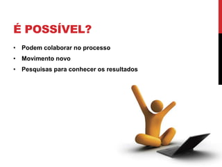 É POSSÍVEL?
• Podem colaborar no processo
• Movimento novo
• Pesquisas para conhecer os resultados
 
