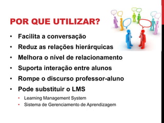 POR QUE UTILIZAR?
• Facilita a conversação
• Reduz as relações hierárquicas
• Melhora o nível de relacionamento
• Suporta interação entre alunos
• Rompe o discurso professor-aluno
• Pode substituir o LMS
  • Learning Management System
  • Sistema de Gerenciamento de Aprendizagem
 