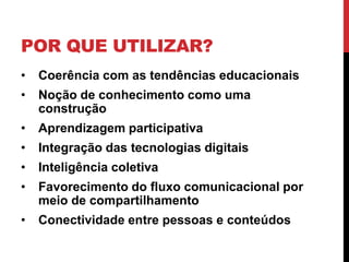 POR QUE UTILIZAR?
•   Coerência com as tendências educacionais
•   Noção de conhecimento como uma
    construção
•   Aprendizagem participativa
•   Integração das tecnologias digitais
•   Inteligência coletiva
•   Favorecimento do fluxo comunicacional por
    meio de compartilhamento
•   Conectividade entre pessoas e conteúdos
 