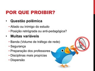 POR QUE PROIBIR?
• Questão polêmica
 • Aliado ou inimigo do estudo
 • Posição retrógrada ou anti-pedagógica?
• Muitas variáveis
 • Banda (Volume de tráfego de rede)
 • Segurança
 • Preparação dos professores
 • Disciplinas mais propícias
 • Dispersão
 