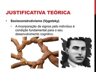 JUSTIFICATIVA TEÓRICA
•   Socioconstrutivismo (Vygotsky)
    •   A incorporação de signos pelo indivíduo é
        condição fundamental para o seu
        desenvolvimento cognitivo.
 