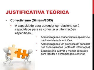 JUSTIFICATIVA TEÓRICA
•   Conectivismo (Simens/2005)
    •   A capacidade para aprender correlaciona-se à
        capacidade para se conectar a informações
        específicas...
                      •   Aprendizagem e conhecimento apoiam-se
                          na diversidade de opiniões
                      •   Aprendizagem é um processo de conectar
                          nós especializados (fontes de informação)
                      •   É necessário cultivar e manter conexões
                          para facilitar a aprendizagem contínua
 