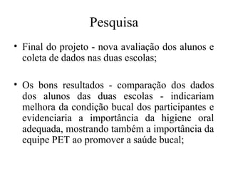 Pesquisa 
• Final do projeto - nova avaliação dos alunos e 
coleta de dados nas duas escolas; 
• Os bons resultados - comparação dos dados 
dos alunos das duas escolas - indicariam 
melhora da condição bucal dos participantes e 
evidenciaria a importância da higiene oral 
adequada, mostrando também a importância da 
equipe PET ao promover a saúde bucal; 
 