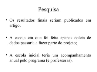 Pesquisa 
• Os resultados finais seriam publicados em 
artigo; 
• A escola em que foi feita apenas coleta de 
dados passaria a fazer parte do projeto; 
• A escola inicial teria um acompanhamento 
anual pelo programa (e professoras). 
 
