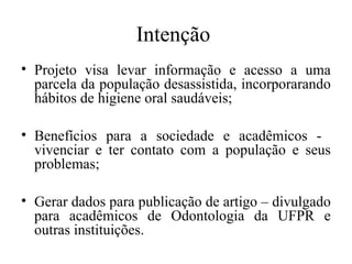 Intenção 
• Projeto visa levar informação e acesso a uma 
parcela da população desassistida, incorporarando 
hábitos de higiene oral saudáveis; 
• Benefícios para a sociedade e acadêmicos - 
vivenciar e ter contato com a população e seus 
problemas; 
• Gerar dados para publicação de artigo – divulgado 
para acadêmicos de Odontologia da UFPR e 
outras instituições. 
 