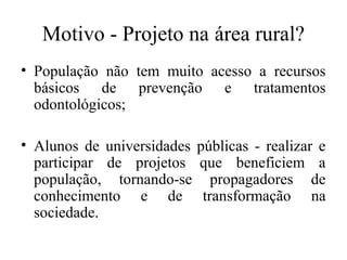 Motivo - Projeto na área rural? 
• População não tem muito acesso a recursos 
básicos de prevenção e tratamentos 
odontológicos; 
• Alunos de universidades públicas - realizar e 
participar de projetos que beneficiem a 
população, tornando-se propagadores de 
conhecimento e de transformação na 
sociedade. 
 