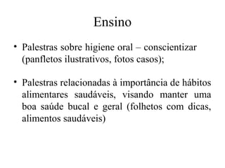 Ensino 
• Palestras sobre higiene oral – conscientizar 
(panfletos ilustrativos, fotos casos); 
• Palestras relacionadas à importância de hábitos 
alimentares saudáveis, visando manter uma 
boa saúde bucal e geral (folhetos com dicas, 
alimentos saudáveis) 
 