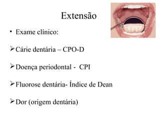 Extensão 
• Exame clínico: 
Cárie dentária – CPO-D 
Doença periodontal - CPI 
Fluorose dentária- Índice de Dean 
Dor (origem dentária) 
 
