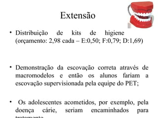 Extensão 
• Distribuição de kits de higiene 
(orçamento: 2,98 cada – E:0,50; F:0,79; D:1,69) 
• Demonstração da escovação correta através de 
macromodelos e então os alunos fariam a 
escovação supervisionada pela equipe do PET; 
• Os adolescentes acometidos, por exemplo, pela 
doença cárie, seriam encaminhados para 
tratamento. 
 