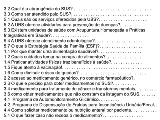 3.2 Qual é a abrangência do SUS? . . . . . . . . . . . . . . . . . . . . . . . . . . . . . . . .
3.3 Como ser atendido pelo SUS?. . . . . . . . . . . . . . . . . . . . . . . . . . . . . . . . .
5.1 Quais são os serviços oferecidos pela UBS?. . . . . . . . . . . . . . . . . . . .
5.2 A UBS oferece atividades para prevenção de doenças?. . . . . . . .
5.3 Existem unidades de saúde com Acupuntura,Homeopatia e Práticas
Integrativas em Saúde?. . . . . . . . . . . . . . . .
5.4 A UBS oferece atendimento odontológico?. . . . . . . . . . . . . . . . . . . .
5.7 O que é Estratégia Saúde da Família (ESF)?. . . . . . . . . . . . . . . . . .
1.1 Por que manter uma alimentação saudável?. . . . . . . . . . . . . . . . . .
1.2 Quais cuidados tomar na compra de alimentos?. . . . . . . . . . . . . . .
1.4 Praticar atividades físicas traz benefícios à saúde?. . . . . . . . . . . . .
1.5 Fique atento à vacinação!. . . . . . . . . . . . . . . . . . . . . . . . . . . . . . . . . . . . .
1.6 Como diminuir o risco de quedas?. . . . . . . . . . . . . . . . . . . . . . . . . . . .
2.2 acesso ao medicamento genérico, no comércio farmacêutico?.
2.3 O que é preciso para obter medicamentos no SUS?. . . . . . . . . .
3.4 medicamento para tratamento de câncer e transtornos mentais. . . . . . . . .
3.6 como obter medicamentos que não constam da listagem do SUS. . . . . . .
4.1 Programa de Automonitoramento Glicêmico. . . . . . . . .
4.2 Programa de Dispensação de Fraldas para Incontinência Urinária/Fecal. .
4.4 Como solicitar medicamento ou nutrição enteral por paciente. . . . . . . . . . .
5.1 O que fazer caso não receba o medicamento?. . . . . . . . . . . . . . . . .

 