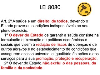 LEI 8080
Art. 2º A saúde é um direito de todos, devendo o
Estado prover as condições indispensáveis ao seu
pleno exercício.
1º O dever do Estado de garantir a saúde consiste na
formulação e execução de políticas econômicas e
sociais que visem à redução de riscos de doenças e de
outros agravos e no estabelecimento de condições que
assegurem acesso universal e igualitário às ações e aos
serviços para a sua promoção, proteção e recuperação.
2º O dever do Estado não exclui o das pessoas, da
família e da sociedade.

 