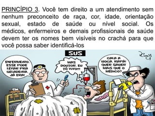 PRINCÍPIO 3. Você tem direito a um atendimento sem
nenhum preconceito de raça, cor, idade, orientação
sexual, estado de saúde ou nível social. Os
médicos, enfermeiros e demais profissionais de saúde
devem ter os nomes bem visíveis no crachá para que
você possa saber identificá-los

 