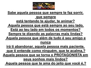 Sabe aquela pessoa que sempre te faz sorrir,
que sempre
está tentando te ajudar, te animar?
Aquela pessoa que está sempre ao seu lado,
Está ao teu lado em todos os momentos?
Sempre te dizendo as palavras mais lindas?
Aquela pessoa que além de tudo é seu amigo e
nunca
irá ti abandonar, aquela pessoa mais paciente,
que ti entende como ninguém, que te acalma,?
Aquela pessoa que se torna o PROTAGONISTA em
seus sonhos mais lindos?
Aquela pessoa que te ama do jeito que você é,?

 