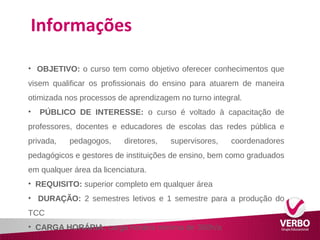 Informações 
• OBJETIVO: o curso tem como objetivo oferecer conhecimentos que 
visem qualificar os profissionais do ensino para atuarem de maneira 
otimizada nos processos de aprendizagem no turno integral. 
• PÚBLICO DE INTERESSE: o curso é voltado à capacitação de 
professores, docentes e educadores de escolas das redes pública e 
privada, pedagogos, diretores, supervisores, coordenadores 
pedagógicos e gestores de instituições de ensino, bem como graduados 
em qualquer área da licenciatura. 
• REQUISITO: superior completo em qualquer área 
• DURAÇÃO: 2 semestres letivos e 1 semestre para a produção do 
TCC 
• CARGA HORÁRIA: carga horária mínima de 360h/a 
 