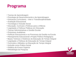 Programa 
• Teorias de Aprendizagem 
• Psicologia do Desenvolvimento e da Aprendizagem 
• Estruturas Curriculares – Inter e Transdisciplinaridade 
• Avaliação Educacional 
• Tecnologia e Inclusão Social 
• Educação, Currículo e Políticas para a Infância 
• Legislação e Políticas Públicas em Educação 
• Teorias Administrativas e Gestão Escolar 
• Processos Avaliativos 
• Políticas Educacionais e os Processos da Gestão na Escola 
• Planejamento Educacional e Projeto Político Pedagógica 
• Bases Teóricas e Históricas da Educação de Tempo Integral 
• Legislação e Políticas de Educação de Tempo Integral 
• Currículos e Métodos na Educação de Tempo Integral 
• Inclusão como Prática Social 
• Didática do Ensino Superior 
• Metodologia da Pesquisa 
 