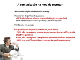 A comunicação na hora de recrutar 
Estatísticas de um processo seletivo via Hunting: 
40% estão fora do perfil sendo que destes: 
• 68% não falam o idioma requerido (Inglês e espanhol) 
• 32% falta de experiência e/ou qualificação (tendo os diplomas) 
30% não estão interessados 
30% participam do processo seletivo, mas deste: 
• 30% não conseguem se apresentar: competências, diferenciais, 
objetivos pessoais 
• 50% não conseguem se expressar de forma sintética e objetiva 
• 60% tem um CV que não os representam adequadamente 
 