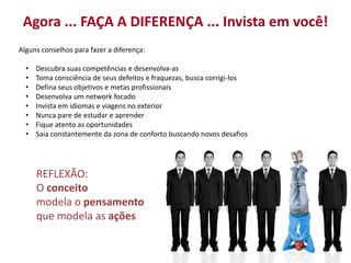 Agora ... FAÇA A DIFERENÇA ... Invista em você! 
Alguns conselhos para fazer a diferença: 
• Descubra suas competências e desenvolva-as 
• Toma consciência de seus defeitos e fraquezas, busca corrigi-los 
• Defina seus objetivos e metas profissionais 
• Desenvolva um network focado 
• Invista em idiomas e viagens no exterior 
• Nunca pare de estudar e aprender 
• Fique atento as oportunidades 
• Saia constantemente da zona de conforto buscando novos desafios 
REFLEXÃO: 
O conceito 
modela o pensamento 
que modela as ações 
 