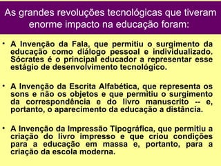 A Invenção da Fala, que permitiu o surgimento da educação como diálogo pessoal e individualizado. Sócrates é o principal educador a representar esse estágio de desenvolvimento tecnológico.  A Invenção da Escrita Alfabética, que representa os sons e não os objetos e que permitiu o surgimento da correspondência e do livro manuscrito -- e, portanto, o aparecimento da educação a distância.  A Invenção da Impressão Tipográfica, que permitiu a criação do livro impresso e que criou condições para a educação em massa e, portanto, para a criação da escola moderna.  As grandes revoluções tecnológicas que tiveram enorme impacto na educação foram:  