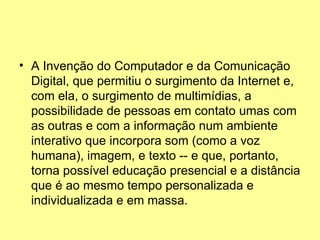 A Invenção do Computador e da Comunicação Digital, que permitiu o surgimento da Internet e, com ela, o surgimento de multimídias, a possibilidade de pessoas em contato umas com as outras e com a informação num ambiente interativo que incorpora som (como a voz humana), imagem, e texto -- e que, portanto, torna possível educação presencial e a distância que é ao mesmo tempo personalizada e individualizada e em massa.  
