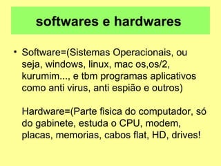 softwares e hardwares  Software=(Sistemas Operacionais, ou seja, windows, linux, mac os,os/2, kurumim..., e tbm programas aplicativos como anti virus, anti espião e outros) Hardware=(Parte fisica do computador, só do gabinete, estuda o CPU, modem, placas, memorias, cabos flat, HD, drives!  