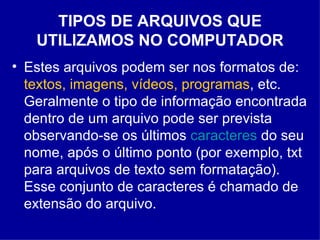 TIPOS DE ARQUIVOS QUE UTILIZAMOS NO COMPUTADOR Estes arquivos podem ser nos formatos de:  textos, imagens, vídeos, programas , etc. Geralmente o tipo de informação encontrada dentro de um arquivo pode ser prevista observando-se os últimos  caracteres  do seu nome, após o último ponto (por exemplo, txt para arquivos de texto sem formatação). Esse conjunto de caracteres é chamado de extensão do arquivo.  