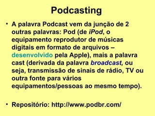 Podcasting   A palavra Podcast vem da junção de 2 outras palavras: Pod (de  iPod , o equipamento reprodutor de músicas digitais em formato de arquivos –  desenvolvido  pela Apple), mais a palavra cast (derivada da palavra  broadcast ,  ou seja, transmissão de sinais de rádio, TV ou outra fonte para vários equipamentos/pessoas ao mesmo tempo). Repositório: http://www.podbr.com/ 