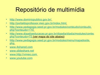 Repositório de multimídia http://www.dominiopublico.gov.br/   http://portaldoprofessor.mec.gov.br/index.html   http://www.pedagogia.seed.pr.gov.br/modules/conteudo/conteudo. php ? conteudo =110   http://www.diaadiaeducacao.pr.gov.br/diaadia/diadia/modules/conteudo/conteudo. php ? conteudo =72  (ver mapa do site abaixo) http://www.pedagogia.seed.pr.gov.br/modules/menu/mapadosite. php   www.4shared.com www.slideshare.net www. http://vimeo.com   www.youtube.com 