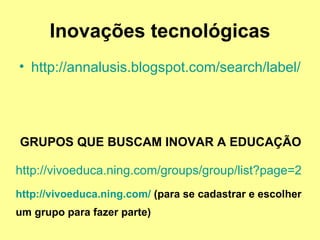 Inovações tecnológicas http://annalusis.blogspot.com/search/label/placemarks   GRUPOS QUE BUSCAM INOVAR A EDUCAÇÃO http://vivoeduca.ning.com/groups/group/list?page=2 http://vivoeduca.ning.com/  (para se cadastrar e escolher um grupo para fazer parte)   