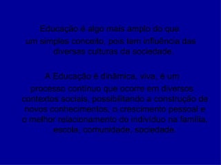 Educação é algo mais amplo do que  um simples conceito, pois tem influência das diversas culturas da sociedade.  A Educação é dinâmica, viva, é um processo contínuo que ocorre em diversos contextos sociais, possibilitando a construção de novos conhecimentos, o crescimento pessoal e o melhor relacionamento do indivíduo na família, escola, comunidade, sociedade. 