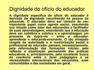 Dignidade do ofício do educador A dignidade específica do  ofício do educador  é derivada da dignidade  reconhecida  na pessoa do  educando . O educador deve ser cônscio do seu importante papel como agente social, assumindo sua missão como tutor dos educandos e facilitador de suas aprendizagens, entendendo que a educação deve ser solidária e coletiva e a aprendizagem um processo de dupla-via – entre o  educador-aprendente  e  educando-ensinante . O tão almejado resgate da autoridade e a revalorização social e profissional do educador passam, necessariamente, pela reformulação das  formações iniciais , pela  reflexão e atualização permanente  das práticas educativas e, principalmente, pela constante busca da  coerência  entre o  fazer pedagógico  e as  necessidades educacionais  dos educandos, suas comunidades e das sociedades em geral. 