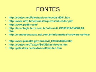 FONTES http://edutec.net/Palestras/comteced/sld001.htm   http://www.ufrrj.br/leptrans/arquivos/educador.pdf   http://www.podbr.com/ http://tecnologia.terra.com.br/interna/0,,OI500589-EI4804,00. html   http://mundoeducacao.uol.com.br/informatica/hardware-software.htm   http://www.planalto.gov.br/ccivil_03/leis/l9394.htm   http://edutec.net/Textos/Self/Edtech/zoom.htm   http://palestras.net/textos-self/edutec.htm   
