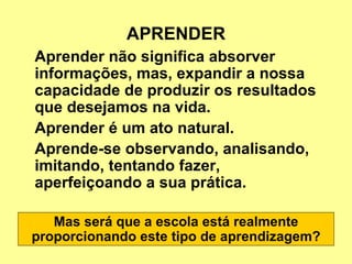 APRENDER Aprender não significa absorver informações, mas, expandir a nossa capacidade de produzir os resultados que desejamos na vida.  Aprender é um ato natural. Aprende-se observando, analisando, imitando, tentando fazer, aperfeiçoando a sua prática. Mas será que a escola está realmente proporcionando este tipo de aprendizagem? 