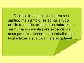 O conceito de tecnologia, em seu sentido mais amplo, se aplica a tudo aquilo que, não existindo na natureza, o ser humano inventa para expandir os seus poderes, tornar o seu trabalho mais fácil e fazer a sua vida mais agradável.  