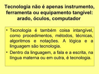 Tecnologia não é apenas instrumento, ferramenta ou equipamento tangível: arado, óculos, computador  Tecnologia é também coisa intangível, como procedimentos, métodos, técnicas, algoritmos e notações. A lógica e a linguagem são tecnologia.  Dentro da linguagem, a fala e a escrita, na língua materna ou em outra, é tecnologia.  