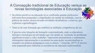 A Concepção tradicional de Educação versus as
novas tecnologias associadas à Educação
• Os efeitos positivos na educação só se verificarão quando professores
estiverem bem preparados e empenhados em mudar tal realidade, com novas
práticas de ensino, desenvolvendo atividades desafiadoras e criativas, que
explorem a aprendizagem.
• Trata-se de uma formação que mobiliza as múltiplas competências do ser.
• É preciso criar situações de formação contextualizada, onde os educadores
utilizam a tecnologia em atividades que vão ajudar na resolução de problemas
significativos para a vida e trabalho, “representar pensamentos e sentimentos,
reinterpretar representações e reconstruí-las para poder recontextualizar as
situações em práticas pedagógicas com os alunos.” (Almeida, 2077). É preciso
estar preparado para enfrentar as resistências da educação tradicionalista.
Professora Maria Inês Chaves Preza Freitas 10
 