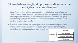“A verdadeira função do professor deve ser criar
condições de aprendizagem”
• O professor poderá utilizar o computador por disciplina, para reforçar os
conteúdos que foram trabalhados em sala de aula, adequando o uso do mesmo
ao enfoque da sua matéria, e também nos projetos educacionais em que a
informática poderá ser desenvolvida com todos os alunos, partindo de um
objetivo proposto pela escola.
• É preciso fazer também um abordagem social do computador para que os
alunos compreendam os conteúdos tecnológicos-sociais desta máquina,
tornando a atividade pedagógica mais produtiva.
Professora Maria Inês Chaves Preza Freitas 11
 