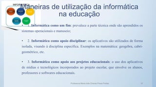 Maneiras de utilização da informática
na educação
• 1. Informática como um fim: prevalece a parte técnica onde são aprendidos os
sistemas operacionais e manuseio;
• 2. Informática como apoio disciplinar: os aplicativos são utilizados de forma
isolada, visando à disciplina especifica. Exemplos na matemática: geogebra, cabri-
geométrico, etc.
• 3. Informática como apoio aos projetos educacionais: o uso dos aplicativos
de mídias e tecnológicos incorporados ao projeto escolar, que envolve os alunos,
professores e softwares educacionais.
Professora Maria Inês Chaves Preza Freitas 12
 