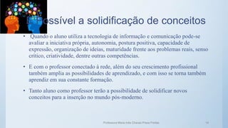 É Possível a solidificação de conceitos
• Quando o aluno utiliza a tecnologia de informação e comunicação pode-se
avaliar a iniciativa própria, autonomia, postura positiva, capacidade de
expressão, organização de ideias, maturidade frente aos problemas reais, senso
crítico, criatividade, dentre outras competências.
• E com o professor conectado à rede, além do seu crescimento profissional
também amplia as possibilidades de aprendizado, e com isso se torna também
aprendiz em sua constante formação.
• Tanto aluno como professor terão a possibilidade de solidificar novos
conceitos para a inserção no mundo pós-moderno.
Professora Maria Inês Chaves Preza Freitas 14
 