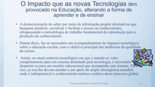 O Impacto que as novas Tecnologias têm
provocado na Educação, alterando a forma de
aprender e de ensinar
• A democratização do saber por meio da informação propõe alternativas que
busquem produzir, socializar e facilitar o acesso ao conhecimento,
ultrapassando a metodologia de trabalho fundamental da reprodução para a
produção de conhecimento.
• Diante disso, faz-se necessário um acompanhamento do impacto tecnológico
sobre a educação escolar, com o objetivo principal das melhorias da qualidade
do ensino.
• Assim, no atual contexto tecnológico em que o mundo se volta
completamente para um sistema dominado pela tecnologia, é necessário
despertar-se para um modelo educacional que acompanhe este sistema. Para
isso, as escolas devem atender a um apelo de ampla abrangência mundial,
onde é indispensável o conhecimento teórico e prático desse processo global.
Professora Maria Inês Chaves Preza Freitas 15
 